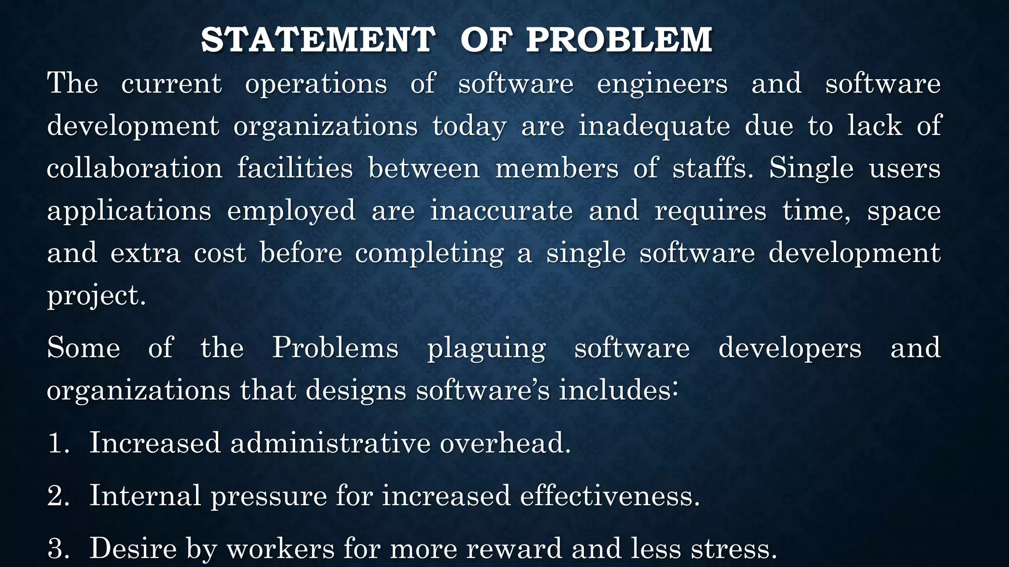 STATEMENT OF PROBLEM
The current operations of software engineers and software
development organizations today are inadequate due to lack of
collaboration facilities between members of staffs. Single users
applications employed are inaccurate and requires time, space
and extra cost before completing a single software development
project.
Some of the Problems plaguing software developers and
organizations that designs software’s includes:
1. Increased administrative overhead.
2. Internal pressure for increased effectiveness.
3. Desire by workers for more reward and less stress.
 