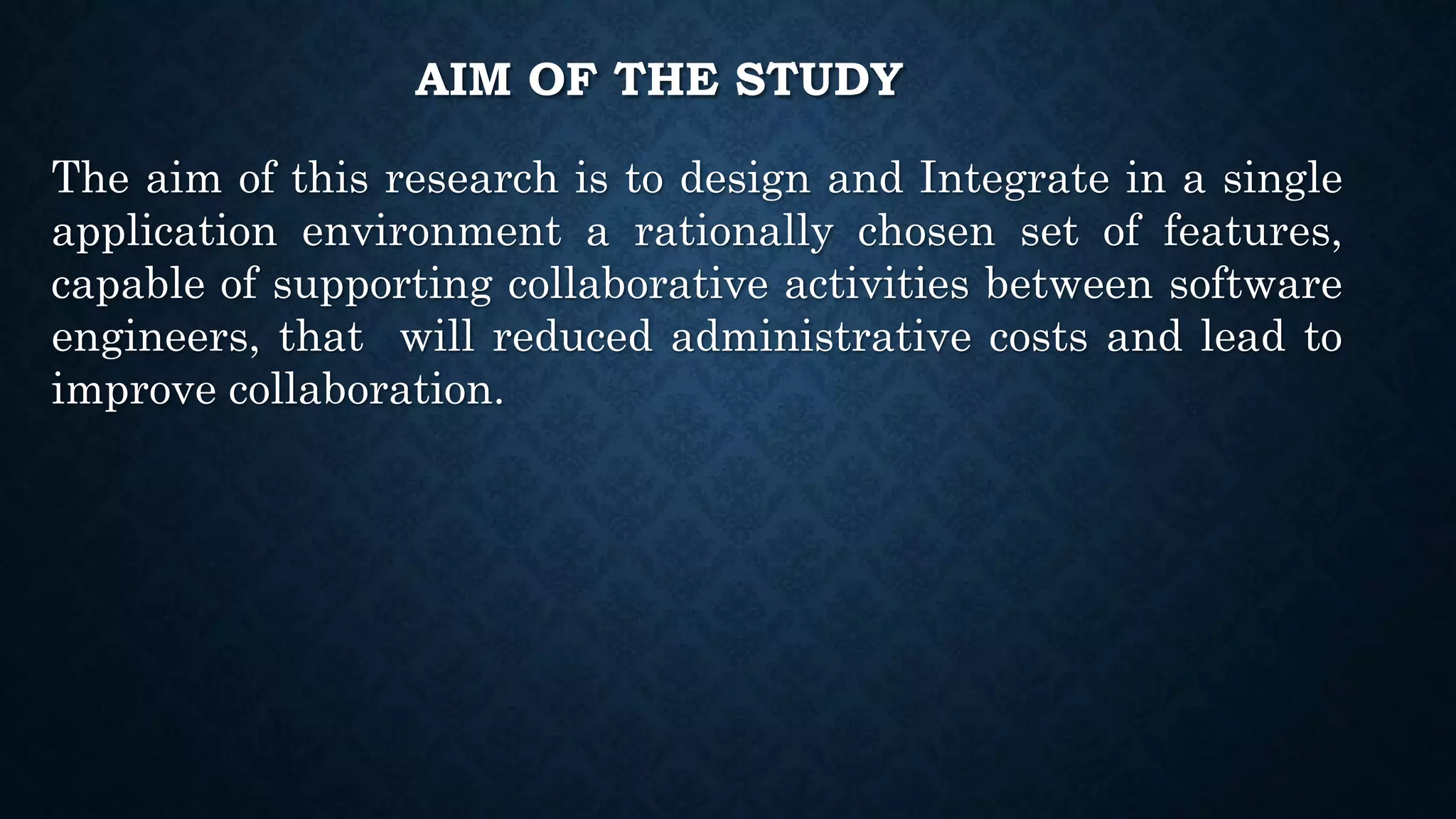 AIM OF THE STUDY
The aim of this research is to design and Integrate in a single
application environment a rationally chosen set of features,
capable of supporting collaborative activities between software
engineers, that will reduced administrative costs and lead to
improve collaboration.
 