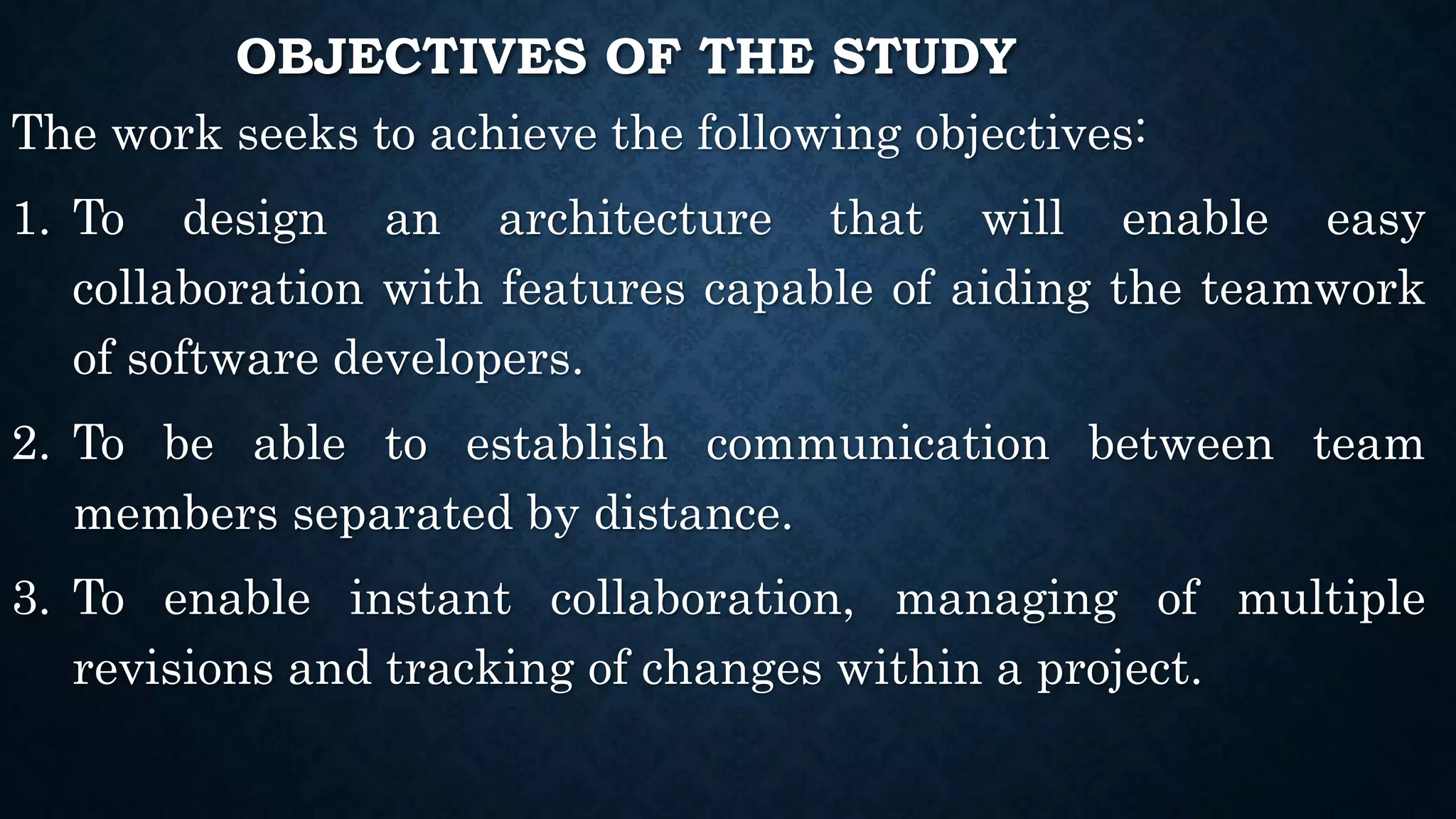 OBJECTIVES OF THE STUDY
The work seeks to achieve the following objectives:
1. To design an architecture that will enable easy
collaboration with features capable of aiding the teamwork
of software developers.
2. To be able to establish communication between team
members separated by distance.
3. To enable instant collaboration, managing of multiple
revisions and tracking of changes within a project.
 