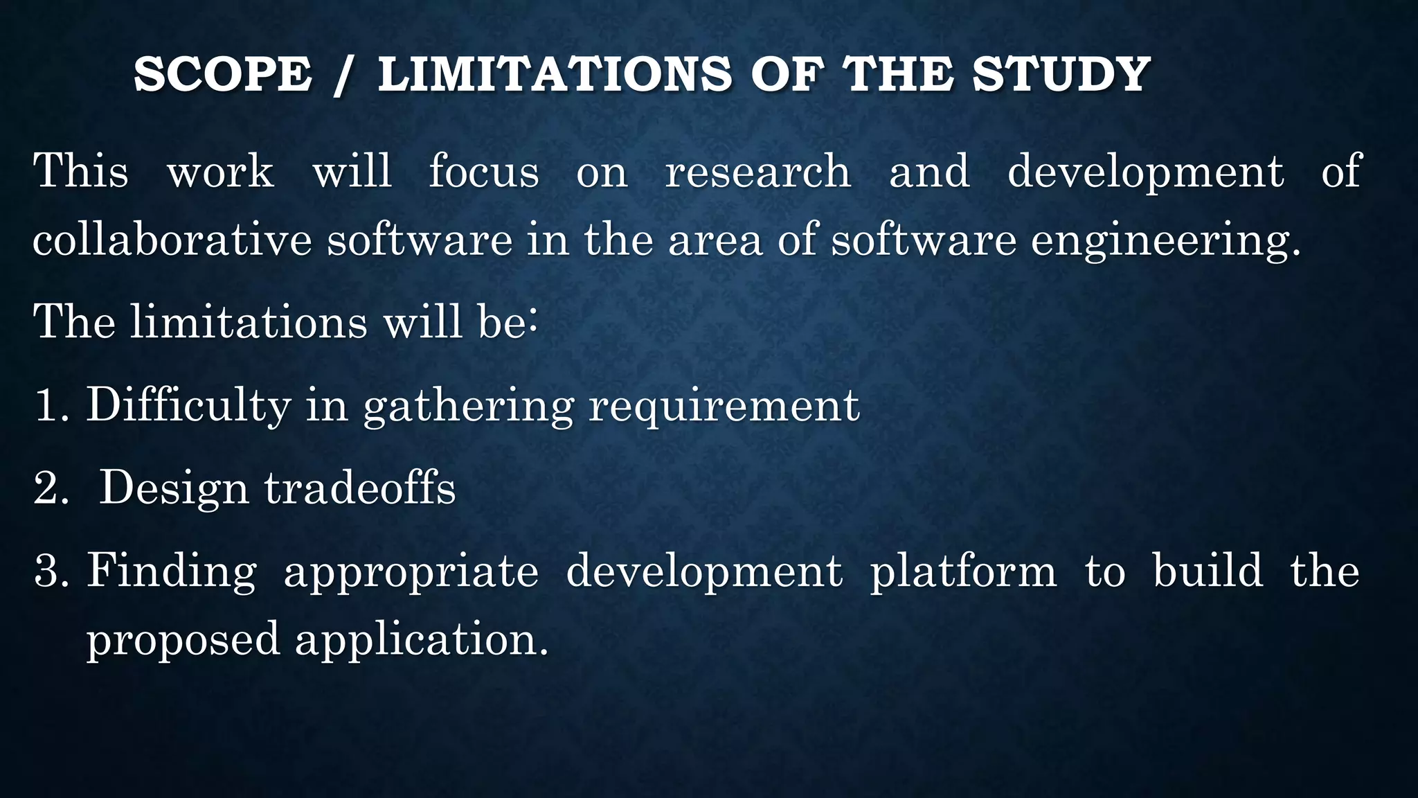 SCOPE / LIMITATIONS OF THE STUDY
This work will focus on research and development of
collaborative software in the area of software engineering.
The limitations will be:
1. Difficulty in gathering requirement
2. Design tradeoffs
3. Finding appropriate development platform to build the
proposed application.
 