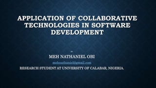 APPLICATION OF COLLABORATIVE
TECHNOLOGIES IN SOFTWARE
DEVELOPMENT
BY:
MEH NATHANIEL OBI
mehnathaniel@gmail.com
RESEARCH STUDENT AT UNIVERSITY OF CALABAR, NIGERIA.
 