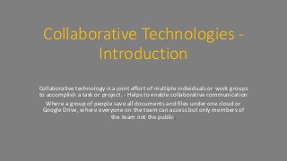 Collaborative Technologies -
Introduction
Collaborative technology is a joint effort of multiple individuals or work groups
to accomplish a task or project. - Helps to enable collaborative communication
Where a group of people save all documents and files under one cloud or
Google Drive, where everyone on the team can access but only members of
the team not the public.
 