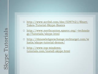 Skype Tutorialshttp://www.scribd.com/doc/5397421/Short-Takes-Tutorial-Skype-Basicshttp://www.northcanton.sparcc.org/~technology/Tutorials/skype.htmlhttp://itknowledgeexchange.techtarget.com/whatis/skype-tutorial-demos/http://www.top-windows-tutorials.com/install-skype.html