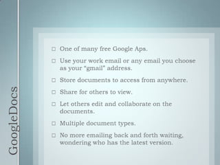 GoogleDocsOne of many free Google Aps.Use your work email or any email you choose as your “gmail” address.Store documents to access from anywhere.Share for others to view.Let others edit and collaborate on the documents.Multiple document types.No more emailing back and forth waiting, wondering who has the latest version.