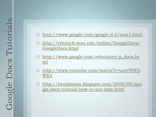 Google Docs Tutorialshttp://www.google.com/google-d-s/tour1.htmlhttp://edutech.msu.edu/online/GoogleDocs/GoogleDocs.htmlhttp://www.google.com/educators/p_docs.htmlhttp://www.youtube.com/watch?v=urrvY0YQWE4http://benjisimon.blogspot.com/2009/09/google-docs-tutorial-how-to-not-take.html