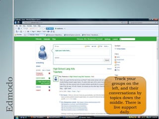 EdmodoTrack your groups on the left, and their conversations by topics down the middle. There is live support daily.