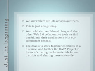 Just the beginningWe know there are lots of tools out there.This is just a beginning.We could start an Edmodo blog and share other Web 2.0 collaborative tools we find useful, and their applications with our component schools.The goal is to work together effectively at a distance, and further the DATA Project in terms of creating useful materials for our districts and sharing those statewide.