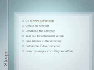 SkypeGo to www.skype.comCreate an accountDownload the softwareTest call for equipment set upFind friends in the directoryCall audio, video, text chatLeave messages when they are offline
