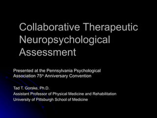 Collaborative Therapeutic Neuropsychological Assessment Presented at the Pennsylvania Psychological Association 75 th  Anniversary Convention Tad T. Gorske, Ph.D. Assistant Professor of Physical Medicine and Rehabilitation University of Pittsburgh School of Medicine 
