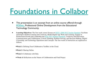 Foundations in Collaborative Tools This presentation is an excerpt from an online course offered through  PODetc,  Professional Online Development from the Educational Technology Community.  Learning Objectives:  The four week course focuses on  ISTE’s 2008 NET Teacher Standard : Facilitate and Inspire Student Learning and Creativity, Model Digital Age Work and Learning, Engage in Professional Growth and Leadership and  ISTE NET Student Standards , Creativity and Innovation, Communication and Collaboration, Critical Thinking, Problem Solving, and Decision Making, Digital Citizenship, and Technology Operations and Concepts. The four weeks of instruction are organized as follows: Week 1:  Defining Your Collaborative ToolBox in the Cloud. Week 2:  Sharing Online. Week 3:  Collaborate with Data   Week 4:  Reflections on the Nature of Collaboration and Final Project 