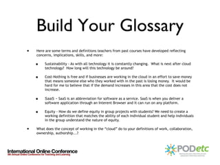 Build Your Glossary Here are some terms and definitions teachers from past courses have developed reflecting concerns, implications, skills, and more: Sustainability - As with all technology it is constantly changing.  What is next after cloud technology?  How long will this technology be around?   Cost-Nothing is free and if businesses are working in the cloud in an effort to save money that means someone else who they worked with in the past is losing money.  It would be hard for me to believe that if the demand increases in this area that the cost does not increase. SaaS -  SaaS is an abbreviation for software as a service. SaaS is when you deliver a software application through an Interent Browser and it can run on any platform. Equity - How do we define equity in group projects with students? We need to create a working definition that matches the ability of each individual student and help individuals in the group understand the nature of equity. What does the concept of working in the “cloud” do to your definitions of work, collaboration, ownership, authorship...? 