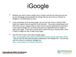 iGoogle
•   Whether you want to have a public site or simply a private site which you can set
    as your homepage and personalize for things that you do or have an interest in,
    iGoogle is a versatile place to start.

•   In the screenshot on the previous page, you can see that I have a variety of RSS
    feeds into readers that are specific to my interests. I have also created boxes with
    links that I use on a regular basis so I don’t have to search bookmarks to find them.
    If you explore iGoogle you can find practically any imaginable kind of widget to
    add to your page. If you want to have sports scores from your favorite team, there
    is likely a widget for that to add to your page.

•   Visit this link to learn more about iGoogle pages -
    http://www.google.com/support/websearch/bin/answer.py?hl=en&answer=20324
    - look for the link that tells you about creating your own iGoogle site. You can also
    view this video on creating an iGoogle site:
    http://www.google.com/help/ig/videotour/
 