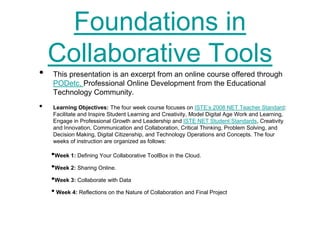Foundations in
    Collaborative Tools
•   This presentation is an excerpt from an online course offered through
    PODetc, Professional Online Development from the Educational
    Technology Community.
•   Learning Objectives: The four week course focuses on ISTE’s 2008 NET Teacher Standard:
    Facilitate and Inspire Student Learning and Creativity, Model Digital Age Work and Learning,
    Engage in Professional Growth and Leadership and ISTE NET Student Standards, Creativity
    and Innovation, Communication and Collaboration, Critical Thinking, Problem Solving, and
    Decision Making, Digital Citizenship, and Technology Operations and Concepts. The four
    weeks of instruction are organized as follows:

    •Week 1: Defining Your Collaborative ToolBox in the Cloud.
    •Week 2: Sharing Online.
    •Week 3: Collaborate with Data
    • Week 4: Reflections on the Nature of Collaboration and Final Project
 