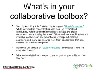 What’s in your
collaborative toolbox?
•   Start by watching this Youtube clip to explain "Cloud Computing."
    While we won't be concentrating solely on the term "cloud
    computing," when we use the Internet to create and share
    documents, we are using the "cloud." More and more applications are
    available on the cloud and schools can leverage educational
    packaging and many open source (i.e. free) applications that can
    become valuable learning tools.

•   Now read this article on “cloud computing” and decide if you are
    using the “cloud.”

•   What online digital tools do you count as part of your collaborative
    tool box?
 