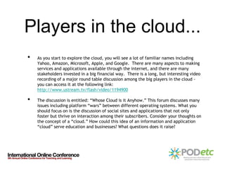 Players in the cloud...
•   As you start to explore the cloud, you will see a lot of familiar names including
    Yahoo, Amazon, Microsoft, Apple, and Google. There are many aspects to making
    services and applications available through the internet, and there are many
    stakeholders invested in a big financial way. There is a long, but interesting video
    recording of a major round table discussion among the big players in the cloud -
    you can access it at the following link:
    http://www.ustream.tv/flash/video/1194900

•   The discussion is entitled: “Whose Cloud is it Anyhow.” This forum discusses many
    issues including platform “wars” between different operating systems. What you
    should focus on is the discussion of social sites and applications that not only
    foster but thrive on interaction among their subscribers. Consider your thoughts on
    the concept of a “cloud.” How could this idea of an information and application
    “cloud” serve education and businesses? What questions does it raise?
 