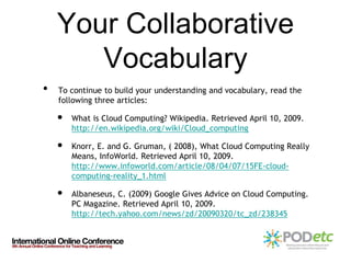 Your Collaborative
       Vocabulary
•   To continue to build your understanding and vocabulary, read the
    following three articles:

    •   What is Cloud Computing? Wikipedia. Retrieved April 10, 2009.
        http://en.wikipedia.org/wiki/Cloud_computing

    •   Knorr, E. and G. Gruman, ( 2008), What Cloud Computing Really
        Means, InfoWorld. Retrieved April 10, 2009.
        http://www.infoworld.com/article/08/04/07/15FE-cloud-
        computing-reality_1.html

    •   Albaneseus, C. (2009) Google Gives Advice on Cloud Computing.
        PC Magazine. Retrieved April 10, 2009.
        http://tech.yahoo.com/news/zd/20090320/tc_zd/238345
 