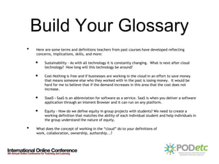 Build Your Glossary
•   Here are some terms and definitions teachers from past courses have developed reflecting
    concerns, implications, skills, and more:

    •    Sustainability - As with all technology it is constantly changing. What is next after cloud
         technology? How long will this technology be around?

    •    Cost-Nothing is free and if businesses are working in the cloud in an effort to save money
         that means someone else who they worked with in the past is losing money. It would be
         hard for me to believe that if the demand increases in this area that the cost does not
         increase.

    •    SaaS - SaaS is an abbreviation for software as a service. SaaS is when you deliver a software
         application through an Interent Browser and it can run on any platform.

    •    Equity - How do we define equity in group projects with students? We need to create a
         working definition that matches the ability of each individual student and help individuals in
         the group understand the nature of equity.

•   What does the concept of working in the “cloud” do to your definitions of
    work, collaboration, ownership, authorship...?
 