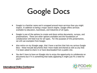 Google Docs Google is a familiar name and is wrapped around more services than you might expect. In addition to being a major search engine, Google offers services available to educators, businesses, and industries of all types.  Google is one of the options to create and share online documents, surveys, and presentations.  There are other options available and the foundations of collaboration will hold true for all types.  For the purposes of this presentation, we will use examples from Google. Also notice on my iGoogle page, that I have a section that lists my various Google Docs - these include documents that I have made and shared as well as any that I’ve been asked to share in or have downloaded from a public site. You don’t have to have an iGoogle site to enjoy the opportunity to collaborate on documents but if it is something that looks appealing it might just fit a need for you!!! 