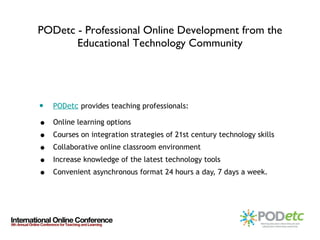 PODetc - Professional Online Development from the Educational Technology Community POD etc   provides teaching professionals: Online learning options  Courses on integration strategies of 21st century technology skills  Collaborative online classroom environment Increase knowledge of the latest technology tools  Convenient asynchronous format 24 hours a day, 7 days a week. 