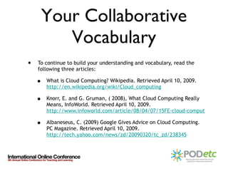 Your Collaborative Vocabulary To continue to build your understanding and vocabulary, read the following three articles: What is Cloud Computing? Wikipedia. Retrieved April 10, 2009.  http://en.wikipedia.org/wiki/Cloud_computing   Knorr, E. and G. Gruman, ( 2008), What Cloud Computing Really Means, InfoWorld. Retrieved April 10, 2009.  http://www.infoworld.com/article/08/04/07/15FE-cloud-computing-reality_1.html Albaneseus, C. (2009) Google Gives Advice on Cloud Computing. PC Magazine. Retrieved April 10, 2009.  http://tech.yahoo.com/news/zd/20090320/tc_zd/238345 