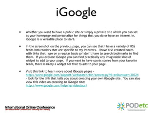 Whether you want to have a public site or simply a private site which you can set as your homepage and personalize for things that you do or have an interest in, iGoogle is a versatile place to start. In the screenshot on the previous page, you can see that I have a variety of RSS feeds into readers that are specific to my interests.  I have also created boxes with links that I use on a regular basis so I don’t have to search bookmarks to find them.  If you explore iGoogle you can find practically any imaginable kind of widget to add to your page.  If you want to have sports scores from your favorite team, there is likely a widget for that to add to your page.  Visit this link to learn more about iGoogle pages -  http://www.google.com/support/websearch/bin/answer.py?hl=en&answer=20324  - look for the link that tells you about creating your own iGoogle site.  You can also view this video on creating an iGoogle site:  http://www.google.com/help/ig/videotour/ iGoogle  