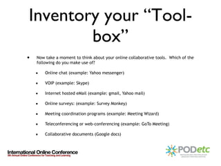 Inventory your “Tool-box” Now take a moment to think about your online collaborative tools.  Which of the following do you make use of? Online chat (example: Yahoo messenger) VOIP (example: Skype) Internet hosted eMail (example: gmail, Yahoo mail) Online surveys: (example: Survey Monkey) Meeting coordination programs (example: Meeting Wizard) Teleconferencing or web-conferencing (example: GoTo Meeting) Collaborative documents (Google docs) 