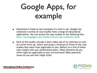 Google Apps, for example Sometimes it helps to see examples of a tool in use. Google has collected a variety of case studies from a range of educational applications. You can access the case studies at the following link:  http://www.google.com/a/help/intl/en/edu/customers.html Each of the studies include a short video clip of an interview as well as a brief write-up. Select and study a minimum of three of the case studies that seem most applicable to you. Reflect on a few of these case studies with your professional peers. What elements do you think might be applicable to your environment? What potential issues do you see that might arise? 