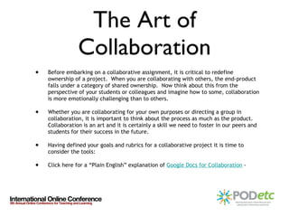 The Art of Collaboration Before embarking on a collaborative assignment, it is critical to redefine ownership of a project.  When you are collaborating with others, the end-product falls under a category of shared ownership.  Now think about this from the perspective of your students or colleagues and imagine how to some, collaboration is more emotionally challenging than to others.  Whether you are collaborating for your own purposes or directing a group in collaboration, it is important to think about the process as much as the product.  Collaboration is an art and it is certainly a skill we need to foster in our peers and students for their success in the future.  Having defined your goals and rubrics for a collaborative project it is time to consider the tools: Click here for a “Plain English” explanation of  Google Docs for Collaboration  -  