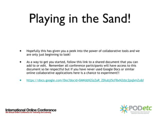 Playing in the Sand! Hopefully this has given you a peek into the power of collaborative tools and we are only just beginning to look! As a way to get you started, follow this link to a shared document that you can add to or edit.  Remember all conference participants will have access to this document so be respectful but if you have never used Google Docs or similar online collaborative applications here is a chance to experiment!! https://docs.google.com/Doc?docid=0AWddiGSzZaR_ZDlubjI5cF8xN2dzc2pqbmZu&hl=en 