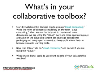 What’s in your collaborative toolbox? Start by watching this Youtube clip to explain " Cloud Computing . " While we won't be concentrating solely on the term "cloud computing," when we use the Internet to create and share documents, we are using the "cloud." More and more applications are available on the cloud and schools can leverage educational packaging and many open source (i.e. free) applications that can become valuable learning tools. Now read this article on “ cloud computing ” and decide if you are using the “cloud.” What online digital tools do you count as part of your collaborative tool box? 