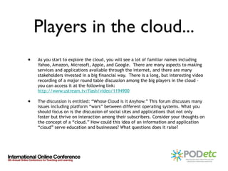 Players in the cloud... As you start to explore the cloud, you will see a lot of familiar names including Yahoo, Amazon, Microsoft, Apple, and Google.  There are many aspects to making services and applications available through the internet, and there are many stakeholders invested in a big financial way.  There is a long, but interesting video recording of a major round table discussion among the big players in the cloud - you can access it at the following link:  http://www.ustream.tv/flash/video/1194900   The discussion is entitled: “Whose Cloud is it Anyhow.” This forum discusses many issues including platform “wars” between different operating systems. What you should focus on is the discussion of social sites and applications that not only foster but thrive on interaction among their subscribers. Consider your thoughts on the concept of a “cloud.” How could this idea of an information and application “cloud” serve education and businesses? What questions does it raise? 