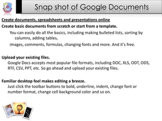 Snap shot of Google DocumentsCreate documents, spreadsheets and presentations onlineCreate basic documents from scratch or start from a template.You can easily do all the basics, including making bulleted lists, sorting by columns, adding tables,images, comments, formulas, changing fonts and more. And it's free.Upload your existing files.Google Docs accepts most popular file formats, including DOC, XLS, ODT, ODS, RTF, CSV, PPT, etc. So go ahead and upload your existing files.Familiar desktop feel makes editing a breeze.Just click the toolbar buttons to bold, underline, indent, change font or number format, change cell background color and so on.
