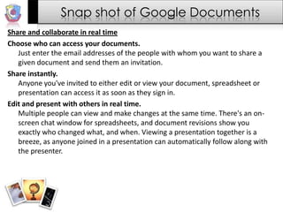 Snap shot of Google DocumentsShare and collaborate in real timeChoose who can access your documents.Just enter the email addresses of the people with whom you want to share a given document and send them an invitation.Share instantly.Anyone you've invited to either edit or view your document, spreadsheet or presentation can access it as soon as they sign in.Edit and present with others in real time.Multiple people can view and make changes at the same time. There's an on-screen chat window for spreadsheets, and document revisions show you exactly who changed what, and when. Viewing a presentation together is a breeze, as anyone joined in a presentation can automatically follow along with the presenter.