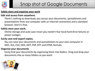 Snap shot of Google DocumentsSafely store and organize your workEdit and access from anywhere.There's nothing to download; you access your documents, spreadsheets and presentations from any computer with an Internet connection and a standard browser. And it's free.Safely store your work.Online storage and auto-save mean you needn't fear local hard drive failures or power outages.Easily save and export copies.You can save your documents and spreadsheets to your own computer in DOC, XLS, CSV, ODS, ODT, PDF, RTF and HTML formats.Organize your documentsEasily find your documents by organizing them into folders. Drag and drop your documents into as many folders as you want.