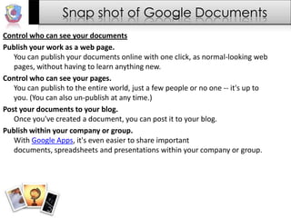 Snap shot of Google DocumentsControl who can see your documentsPublish your work as a web page.You can publish your documents online with one click, as normal-looking web pages, without having to learn anything new.Control who can see your pages.You can publish to the entire world, just a few people or no one -- it's up to you. (You can also un-publish at any time.)Post your documents to your blog.Once you've created a document, you can post it to your blog.Publish within your company or group.With Google Apps, it's even easier to share important documents, spreadsheets and presentations within your company or group.