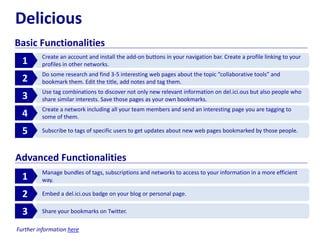 Delicious
Basic Functionalities
Create an account and install the add-on buttons in your navigation bar. Create a profile linking to your
profiles in other networks.1
Do some research and find 3-5 interesting web pages about the topic “collaborative tools” and
bookmark them. Edit the title, add notes and tag them.2
Use tag combinations to discover not only new relevant information on del.ici.ous but also people who
share similar interests. Save those pages as your own bookmarks.3
Create a network including all your team members and send an interesting page you are tagging to
some of them.4
Subscribe to tags of specific users to get updates about new web pages bookmarked by those people.5
Manage bundles of tags, subscriptions and networks to access to your information in a more efficient
way.1
Embed a del.ici.ous badge on your blog or personal page.2
Share your bookmarks on Twitter.3
Advanced Functionalities
Further information here
 