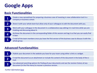 Google Apps
Basic Functionalities
Create a new spreadsheet for preparing a business case of investing in new collaboration tool in a
company or business school.1
Share it with your whole team but allow only of your colleagues to edit the document with you.2
Work with your colleague in the document in a collaborative way editing it in real time while you are
chatting and discussing about it.3
Archieve the document in the corresponding folder of this session and tag it so that you can easily find
it later.4
E-mail all the team members once you have the first version of the business case to discuss it with the
whole group.5
Publish your document in the website you have for your team using either a link or a widget.1
E-mail the document as an attachment or include the content of the document in the body of the e-
mail.2
Use advanced searching options for finding all your documents and see the revision history af any
document (in the File menu) to recover a previous version.3
Advanced Functionalities
Further information here
 
