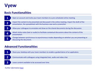Vyew
Basic Functionalities
Open an account and invite your team members to a pre-scheduled online meeting.1
Import the content to be presented and discussed in the online meeting. Import the draft of the
presentation, the spreadsheet with the business case and a screenshot.2
Allow your colleagues to annotate and draw on the shared documents during the discussion.3
Attach sticky notes (text or audio) to facilitate contextual discussions about the content of the
presentation.4
Change between synchronous to asynchronous modes depending on whether you are presenting or
discussing the document.5
Share your desktop with your team members to enable a guided demo of an application.1
Communicate with colleagues using integrated text, audio and video chat.2
Leave content available to be accessed over time.3
Advanced Functionalities
Further information here
 