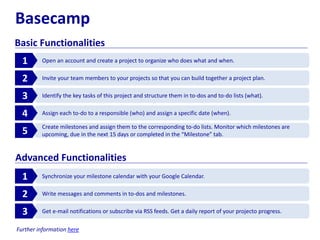 Basecamp
Basic Functionalities
Open an account and create a project to organize who does what and when.1
Invite your team members to your projects so that you can build together a project plan.2
Identify the key tasks of this project and structure them in to-dos and to-do lists (what).3
Assign each to-do to a responsible (who) and assign a specific date (when).4
Create milestones and assign them to the corresponding to-do lists. Monitor which milestones are
upcoming, due in the next 15 days or completed in the “Milestone” tab.5
Synchronize your milestone calendar with your Google Calendar.1
Write messages and comments in to-dos and milestones.2
Get e-mail notifications or subscribe via RSS feeds. Get a daily report of your projecto progress.3
Advanced Functionalities
Further information here
 