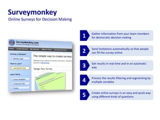 Create online surveys in an easy and quick way
using different kinds of questions
Surveymonkey
Send invitations automatically so that people
can fill the survey online
Get results in real time and in an automatic
way
Process the results filtering and segmenting by
multiple variables
Gather information from your team members
for democratic decision making1
2
3
4
5
Online Surveys for Decision Making
 