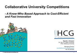Collaborative University Competitions
   - A Know-Who Based Approach to Cost-Efficient
   and Fast Innovation




                                                  Sigvald J. Harryson
                                          Dr. Oec, St. Gallen University
                                              PhD, Göteborg University

                                                    Managing Director
                                       sigvald@harrysonconsulting.com
                                                     +46 730 348 965

© www.harrysonconsulting.com                                           1
 