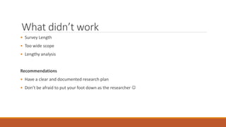 What didn’t work 
• Survey Length 
• Too wide scope 
• Lengthy analysis 
Recommendations 
• Have a clear and documented research plan 
• Don’t be afraid to put your foot down as the researcher  
 