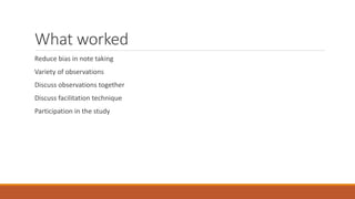 What worked 
Reduce bias in note taking 
Variety of observations 
Discuss observations together 
Discuss facilitation technique 
Participation in the study 
 