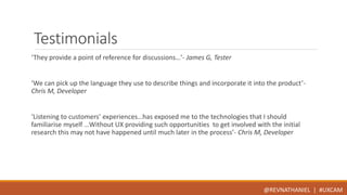 Testimonials 
‘They provide a point of reference for discussions…’- James G, Tester 
‘We can pick up the language they use to describe things and incorporate it into the product’- 
Chris M, Developer 
‘Listening to customers’ experiences…has exposed me to the technologies that I should 
familiarise myself …Without UX providing such opportunities to get involved with the initial 
research this may not have happened until much later in the process’- Chris M, Developer 
@REVNATHANIEL | #UXCAM 
 