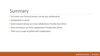 Summary 
• The entire user research process can be very collaborative 
• Collaboration is active 
• Some research phases are more collaboration friendly than others 
• Some techniques are more collaboration friendly than others 
• There are a couple of pitfalls with collaboration 
@REVNATHANIEL | #UXCAM 
 