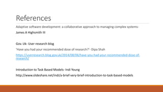 References 
Adaptive software development: a collaborative approach to managing complex systems- 
James A Highsmith III 
Gov. Uk- User research blog 
‘Have you had your recommended dose of research?’- Dipa Shah 
https://userresearch.blog.gov.uk/2014/08/06/have-you-had-your-recommended-dose-of-research/ 
Introduction to Task Based Models- Indi Young 
http://www.slideshare.net/indi/a-brief-very-brief-introduction-to-task-based-models 
