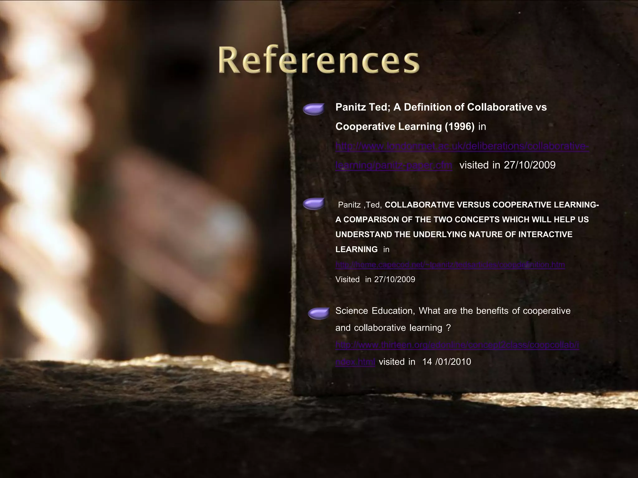 Panitz Ted; A Definition of Collaborative vs
Cooperative Learning (1996) in
http://www.londonmet.ac.uk/deliberations/collaborative-
learning/panitz-paper.cfm visited in 27/10/2009

 Panitz ,Ted, COLLABORATIVE VERSUS COOPERATIVE LEARNING-
A COMPARISON OF THE TWO CONCEPTS WHICH WILL HELP US
UNDERSTAND THE UNDERLYING NATURE OF INTERACTIVE
LEARNING in
http://home.capecod.net/~tpanitz/tedsarticles/coopdefinition.htm
Visited in 27/10/2009

Science Education, What are the benefits of cooperative
and collaborative learning ?
http://www.thirteen.org/edonline/concept2class/coopcollab/i
ndex.html visited in 14 /01/2010
 
