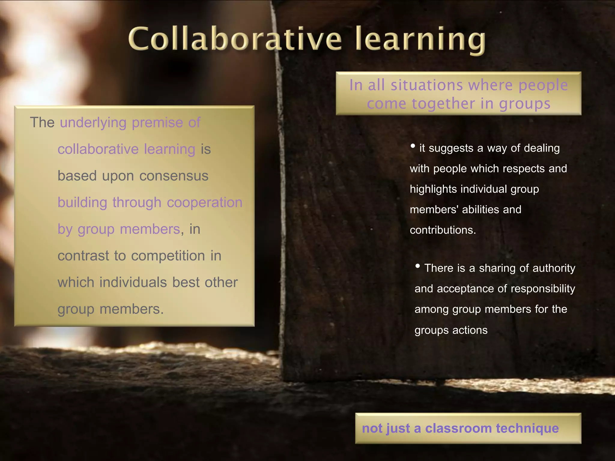 In all situations where people
                                      come together in groups
The underlying premise of
    collaborative learning is              • it suggests a way of dealing
    based upon consensus                   with people which respects and
                                           highlights individual group
    building through cooperation           members' abilities and
    by group members, in                   contributions.
    contrast to competition in
                                            • There is a sharing of authority
    which individuals best other            and acceptance of responsibility
    group members.                          among group members for the
                                            groups actions




                                    not just a classroom technique
 