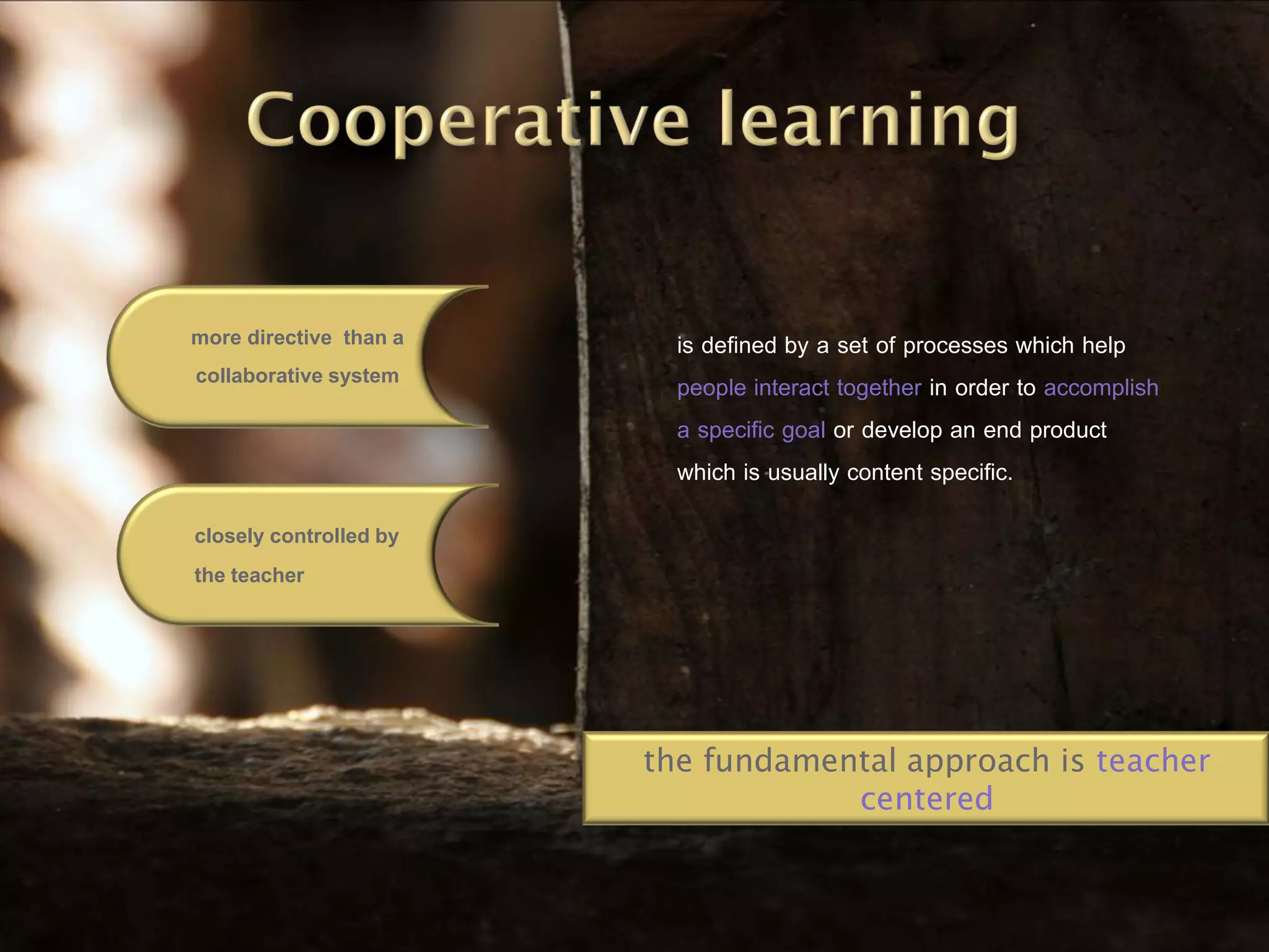 more directive than a     is defined by a set of processes which help
collaborative system      people interact together in order to accomplish
                          a specific goal or develop an end product
                          which is usually content specific.
closely controlled by
the teacher




                        the fundamental approach is teacher
                                    centered
 