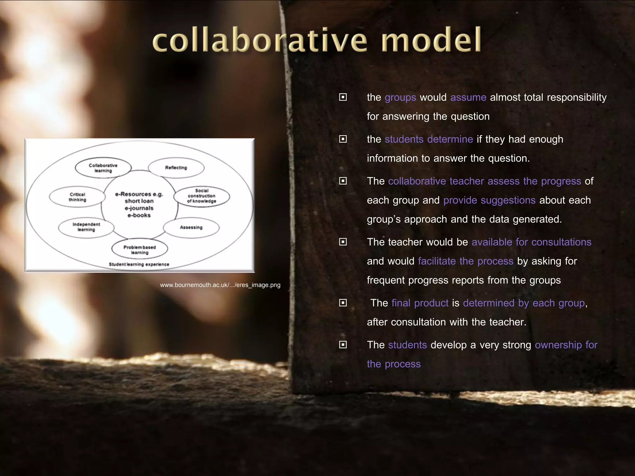    the groups would assume almost total responsibility
                                               for answering the question
                                              the students determine if they had enough
                                               information to answer the question.
                                              The collaborative teacher assess the progress of
                                               each group and provide suggestions about each
                                               group’s approach and the data generated.
                                              The teacher would be available for consultations
                                               and would facilitate the process by asking for
www.bournemouth.ac.uk/.../eres_image.png
                                               frequent progress reports from the groups
                                               The final product is determined by each group,
                                               after consultation with the teacher.
                                              The students develop a very strong ownership for
                                               the process
 